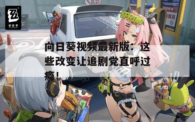 向日葵视频最新版：这些改变让追剧党直呼过瘾！